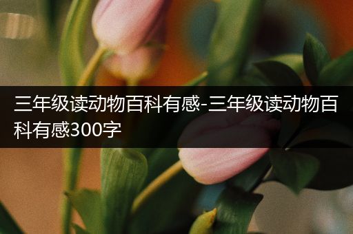 三年级读动物百科有感-三年级读动物百科有感300字