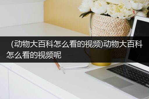 （动物大百科怎么看的视频)动物大百科怎么看的视频呢