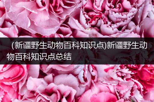 （新疆野生动物百科知识点)新疆野生动物百科知识点总结
