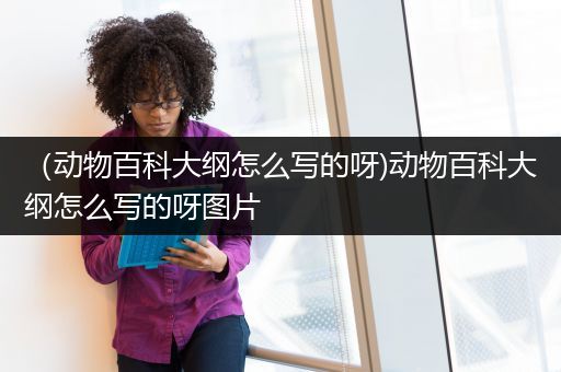 （动物百科大纲怎么写的呀)动物百科大纲怎么写的呀图片
