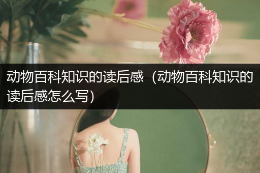 动物百科知识的读后感（动物百科知识的读后感怎么写）