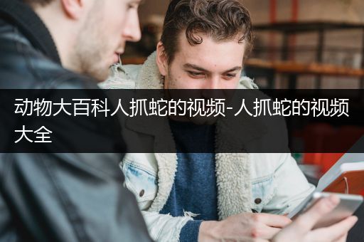 动物大百科人抓蛇的视频-人抓蛇的视频大全