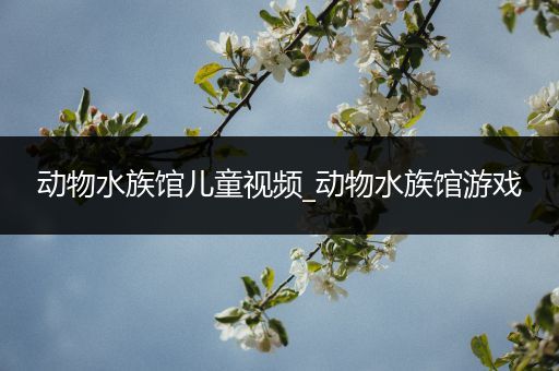 动物水族馆儿童视频_动物水族馆游戏