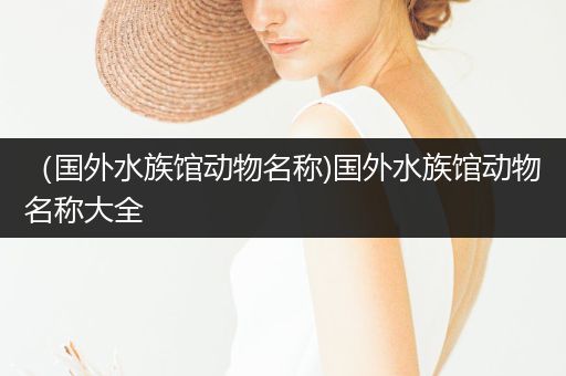 （国外水族馆动物名称)国外水族馆动物名称大全