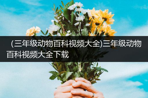 （三年级动物百科视频大全)三年级动物百科视频大全下载
