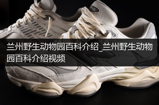兰州野生动物园百科介绍_兰州野生动物园百科介绍视频