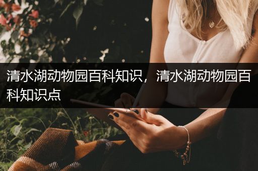 清水湖动物园百科知识，清水湖动物园百科知识点