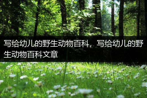 写给幼儿的野生动物百科，写给幼儿的野生动物百科文章