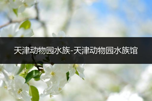 天津动物园水族-天津动物园水族馆