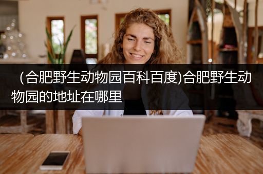 （合肥野生动物园百科百度)合肥野生动物园的地址在哪里