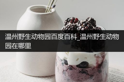 温州野生动物园百度百科_温州野生动物园在哪里
