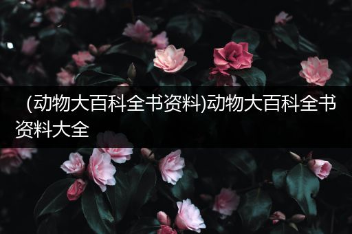 （动物大百科全书资料)动物大百科全书资料大全