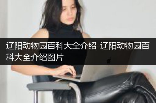辽阳动物园百科大全介绍-辽阳动物园百科大全介绍图片