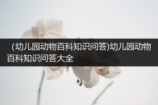 （幼儿园动物百科知识问答)幼儿园动物百科知识问答大全