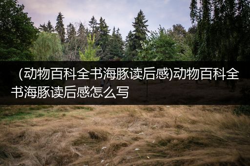 （动物百科全书海豚读后感)动物百科全书海豚读后感怎么写