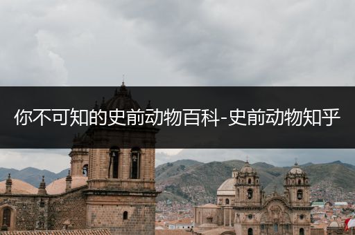 你不可知的史前动物百科-史前动物知乎