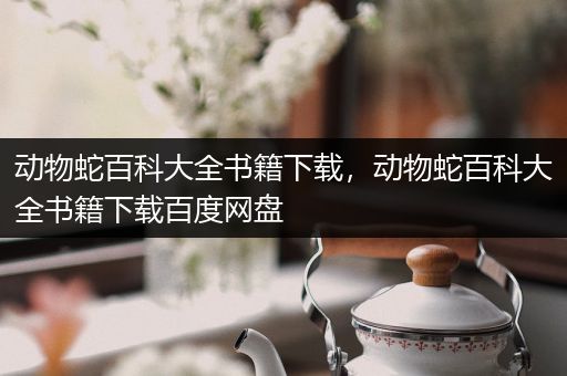 动物蛇百科大全书籍下载，动物蛇百科大全书籍下载百度网盘
