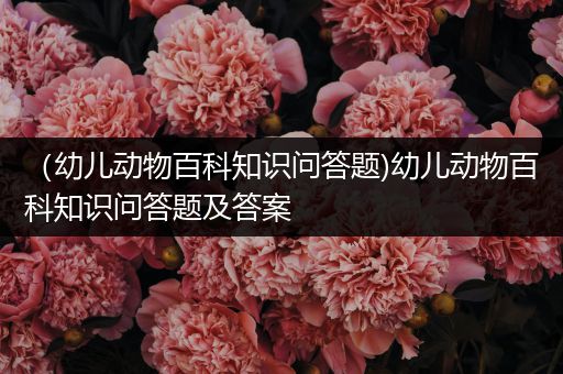 （幼儿动物百科知识问答题)幼儿动物百科知识问答题及答案