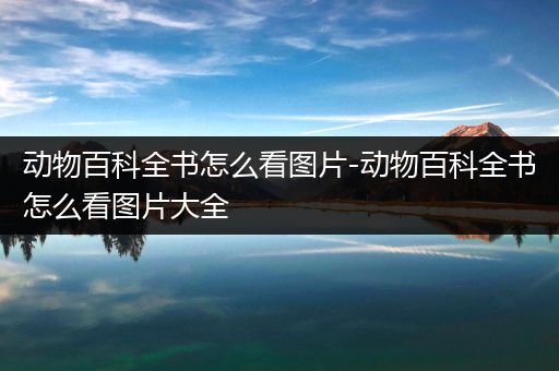 动物百科全书怎么看图片-动物百科全书怎么看图片大全