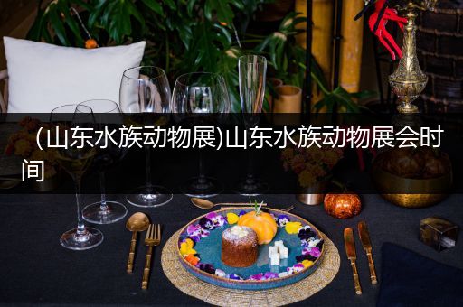 （山东水族动物展)山东水族动物展会时间