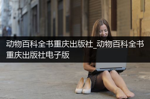 动物百科全书重庆出版社_动物百科全书重庆出版社电子版