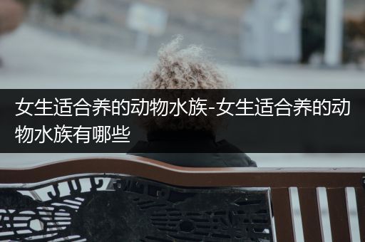 女生适合养的动物水族-女生适合养的动物水族有哪些