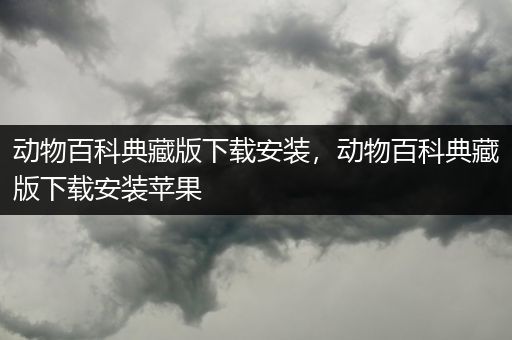 动物百科典藏版下载安装，动物百科典藏版下载安装苹果