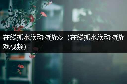在线抓水族动物游戏（在线抓水族动物游戏视频）