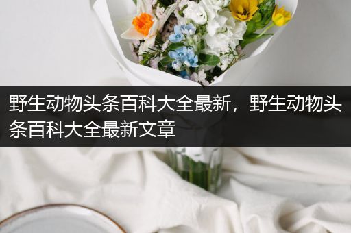 野生动物头条百科大全最新，野生动物头条百科大全最新文章