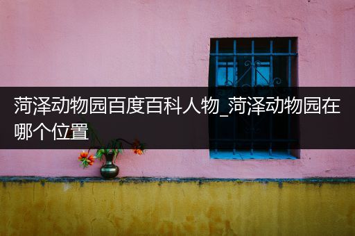 菏泽动物园百度百科人物_菏泽动物园在哪个位置