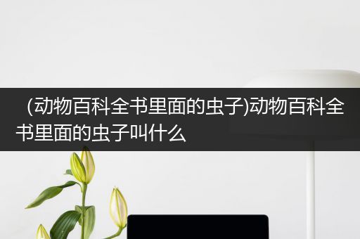 （动物百科全书里面的虫子)动物百科全书里面的虫子叫什么