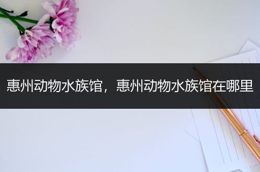 惠州动物水族馆，惠州动物水族馆在哪里
