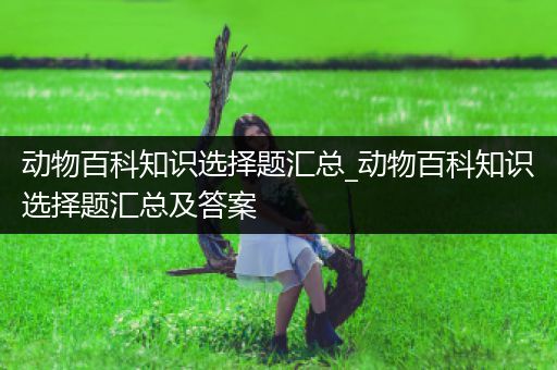 动物百科知识选择题汇总_动物百科知识选择题汇总及答案