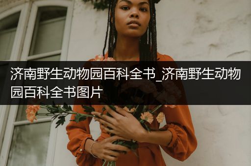 济南野生动物园百科全书_济南野生动物园百科全书图片