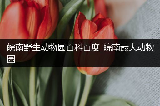 皖南野生动物园百科百度_皖南最大动物园