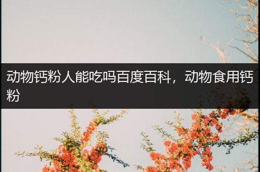 动物钙粉人能吃吗百度百科，动物食用钙粉