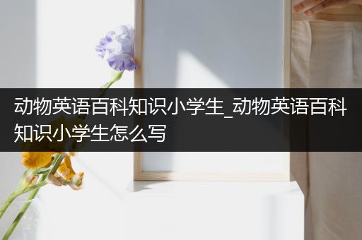 动物英语百科知识小学生_动物英语百科知识小学生怎么写