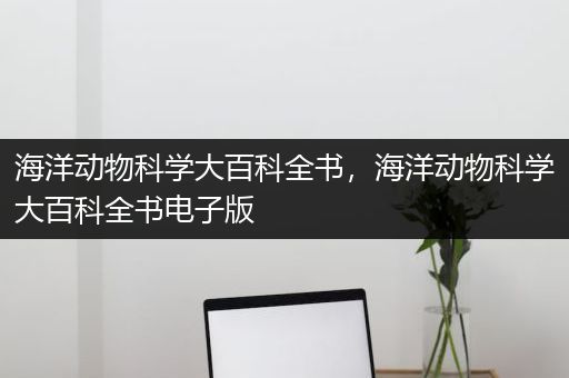 海洋动物科学大百科全书，海洋动物科学大百科全书电子版