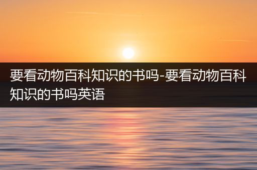 要看动物百科知识的书吗-要看动物百科知识的书吗英语