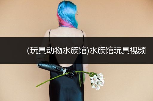 （玩具动物水族馆)水族馆玩具视频