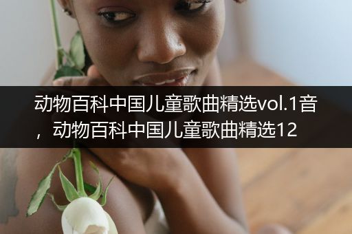 动物百科中国儿童歌曲精选vol.1音，动物百科中国儿童歌曲精选12