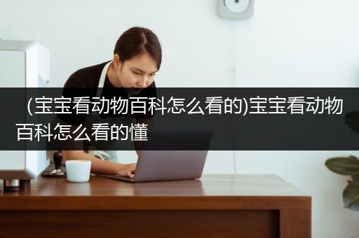 （宝宝看动物百科怎么看的)宝宝看动物百科怎么看的懂