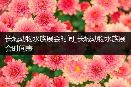 长城动物水族展会时间_长城动物水族展会时间表