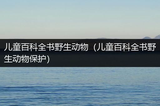 儿童百科全书野生动物（儿童百科全书野生动物保护）