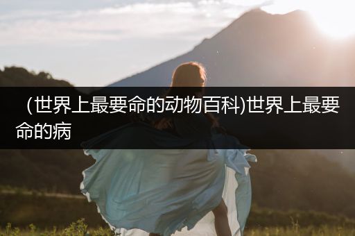 （世界上最要命的动物百科)世界上最要命的病