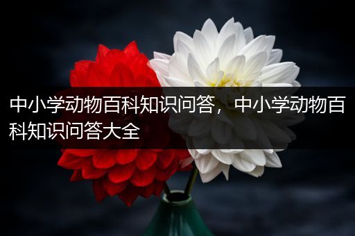 中小学动物百科知识问答，中小学动物百科知识问答大全