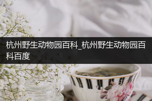 杭州野生动物园百科_杭州野生动物园百科百度