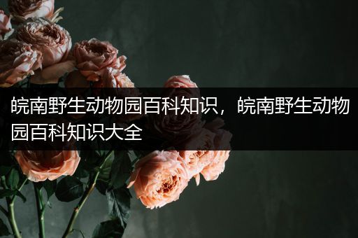 皖南野生动物园百科知识，皖南野生动物园百科知识大全