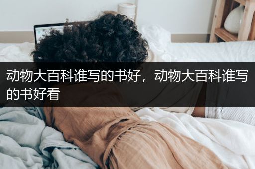 动物大百科谁写的书好，动物大百科谁写的书好看