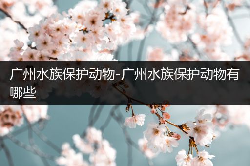 广州水族保护动物-广州水族保护动物有哪些
